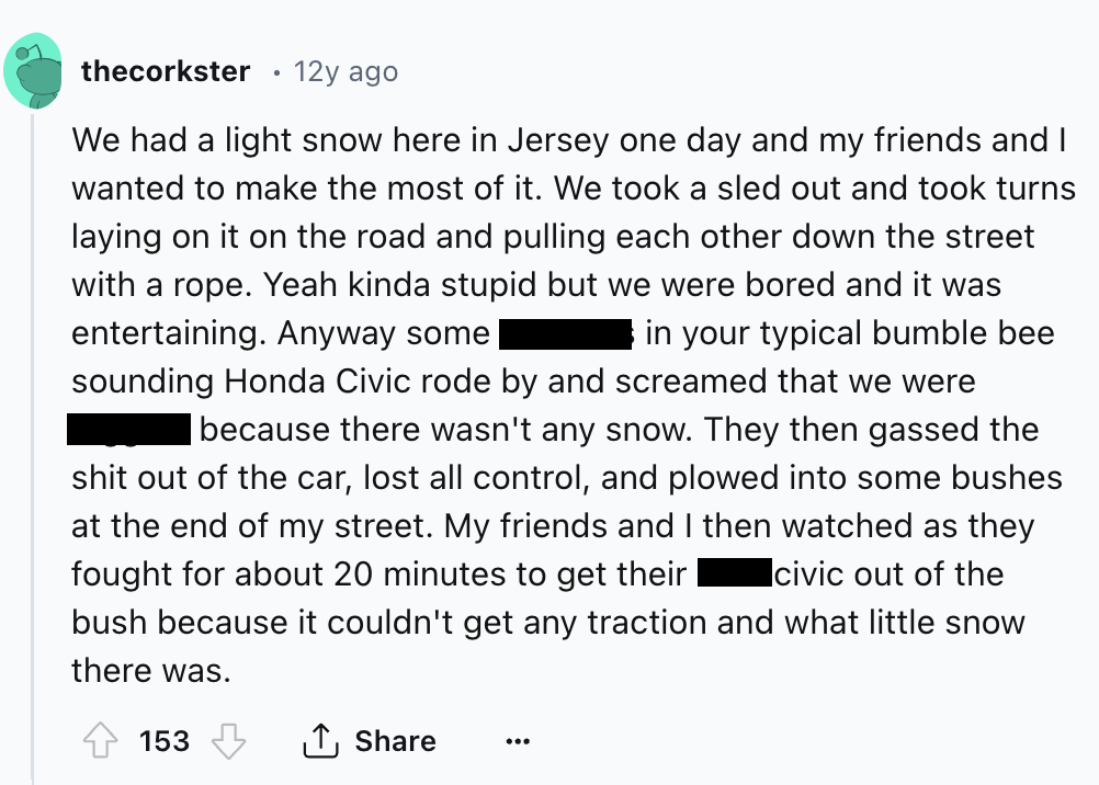 screenshot - thecorkster 12y ago We had a light snow here in Jersey one day and my friends and I wanted to make the most of it. We took a sled out and took turns laying on it on the road and pulling each other down the street with a rope. Yeah kinda stupi